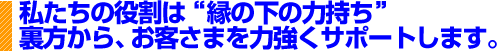 私たちの役割は”縁の下の力持ち”裏方から、お客さまを力強くサポートします。